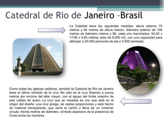 Catedral de Rio de Janeiro –Brasil
La Catedral tiene las siguientes medidas: altura externa 75
metros y 64 metros de altura interior, diámetro exterior de 106
metros de diámetro interno y 96, cada uno manchados: 64,50 x
17,80 x 9,60 metros; área de 8.000 m2, con una capacidad para
albergar a 20.000 personas de pie o 5.000 sentadas.
Como todas las iglesias católicas, también la Catedral de Río de Janeiro
tiene el último símbolo de la cruz. No sólo es la cruz flotando a pocos
metros por encima del altar mayor, con el apoyo del límite máximo de
seis cables de acero. La cruz que se necesita es uno que está en el
origen del diseño: una cruz griega, de vastas proporciones y está hecho
de material transparente, que sería el centro y llena de un inmenso
círculo, treinta metros de diámetro, símbolo expresivo de la presencia de
Cristo entre los hombres.
 