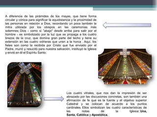 A diferencia de las pirámides de los mayas, que tiene forma
circular y cónica para significar la equidistancia y la proximidad de
las personas en relación a Dios, recordando un poco también la
mitra utilizada por los obispos en las ceremonias más
solemnes; Dios - como si "abajo" desde arriba para salir por el
hombre - es simbolizado por la luz que se propaga a los cuatro
brazos de la cruz, que domina gran parte del techo y tiene su
extensión en las cuatro vidrieras que unen a la horca . Aquí, los
fieles son como la recibida por Cristo que fue enviado por el
Padre, murió y resucitó para nuestra salvación, instituyó la Iglesia
y envió en él el Espíritu Santo.
Los cuatro vitrales, que nos dan la impresión de ser
abrazado por las discusiones concretas, son también una
afirmación de fe que es la fuente y el objetivo superior
Catedral y se colocan de acuerdo a los puntos
cardinales. Ellos simbolizan las cuatro características de
las notas de la Iglesia: Una,
Santa, Católica y Apostólica.
 