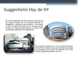 Guggenheim Hay de NY
El museo Guggenheim de Nueva York es el primero de
los museos creados por la Fundación Solomon R.
Guggenheim, dedicada al arte moderno. Fue fundado
en 1937 en Upper East Side, NY. Es el más conocido
de todos los museos de la fundación, y muchas veces
es llamado simplemente "El Guggenheim".
Se encuentra situado junto a la cara este del famoso
Central Park, ofreciendo una gran combinación visual a
los paseantes de la ciudad. Su Dirección: 1071 Fifth
Avenue (at 89th Street) New York, NY.
 