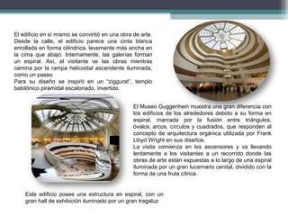 El edificio en sí mismo se convirtió en una obra de arte.
Desde la calle, el edificio parece una cinta blanca
enrollada en forma cilíndrica, levemente más ancha en
la cima que abajo. Internamente, las galerías forman
un espiral. Así, el visitante ve las obras mientras
camina por la rampa helicoidal ascendente iluminada,
como un paseo
Para su diseño se inspiró en un “ziggurat”, templo
babilónico piramidal escalonado, invertido.
El Museo Guggenhein muestra una gran diferencia con
los edificios de los alrededores debido a su forma en
espiral, marcada por la fusión entre triángulos,
óvalos, arcos, círculos y cuadrados, que responden al
concepto de arquitectura orgánica utilizada por Frank
Lloyd Wright en sus diseños.
La visita comienza en los ascensores y va llevando
lentamente a los visitantes a un recorrido donde las
obras de arte están expuestas a lo largo de una espiral
iluminada por un gran lucernario cenital, dividido con la
forma de una fruta cítrica.
Este edificio posee una estructura en espiral, con un
gran hall de exhibición iluminado por un gran tragaluz
 