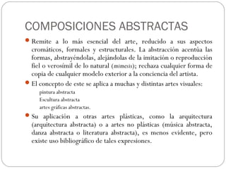 COMPOSICIONES ABSTRACTAS
Remite a lo más esencial del arte, reducido a sus aspectos
cromáticos, formales y estructurales. La abstracción acentúa las
formas, abstrayéndolas, alejándolas de la imitación o reproducción
fiel o verosímil de lo natural (mimesis); rechaza cualquier forma de
copia de cualquier modelo exterior a la conciencia del artista.
El concepto de este se aplica a muchas y distintas artes visuales:
pintura abstracta
Escultura abstracta
artes gráficas abstractas.
Su aplicación a otras artes plásticas, como la arquitectura
(arquitectura abstracta) o a artes no plásticas (música abstracta,
danza abstracta o literatura abstracta), es menos evidente, pero
existe uso bibliográfico de tales expresiones.
 