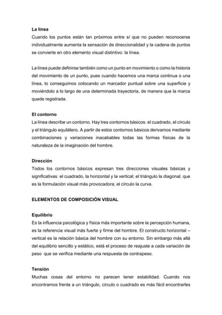 La línea
Cuando los puntos están tan próximos entre sí que no pueden reconocerse
individualmente aumenta la sensación de direccionalidad y la cadena de puntos
se convierte en otro elemento visual distintivo: la línea.
La línea puede definirse también como un punto en movimiento o como la historia
del movimiento de un punto, pues cuando hacemos una marca continua o una
línea, lo conseguimos colocando un marcador puntual sobre una superficie y
moviéndolo a lo largo de una determinada trayectoria, de manera que la marca
quede registrada.
El contorno
La línea describe un contorno. Hay tres contornos básicos: el cuadrado, el círculo
y el triángulo equilátero. A partir de estos contornos básicos derivamos mediante
combinaciones y variaciones inacabables todas las formas físicas de la
naturaleza de la imaginación del hombre.
Dirección
Todos los contornos básicos expresan tres direcciones visuales básicas y
significativas: el cuadrado, la horizontal y la vertical; el triángulo la diagonal, que
es la formulación visual más provocadora; el círculo la curva.
ELEMENTOS DE COMPOSICIÓN VISUAL
Equilibrio
Es la influencia psicológica y física más importante sobre la percepción humana,
es la referencia visual más fuerte y firme del hombre. El constructo horizontal –
vertical es la relación básica del hombre con su entorno. Sin embargo más allá
del equilibrio sencillo y estático, está el proceso de reajuste a cada variación de
peso que se verifica mediante una respuesta de contrapeso.
Tensión
Muchas cosas del entorno no parecen tener estabilidad. Cuando nos
encontramos frente a un triángulo, circulo o cuadrado es más fácil encontrarles
 