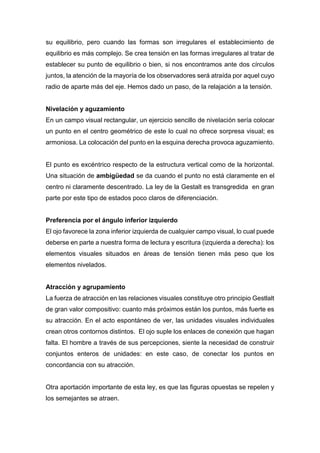 su equilibrio, pero cuando las formas son irregulares el establecimiento de
equilibrio es más complejo. Se crea tensión en las formas irregulares al tratar de
establecer su punto de equilibrio o bien, si nos encontramos ante dos círculos
juntos, la atención de la mayoría de los observadores será atraída por aquel cuyo
radio de aparte más del eje. Hemos dado un paso, de la relajación a la tensión.
Nivelación y aguzamiento
En un campo visual rectangular, un ejercicio sencillo de nivelación sería colocar
un punto en el centro geométrico de este lo cual no ofrece sorpresa visual; es
armoniosa. La colocación del punto en la esquina derecha provoca aguzamiento.
El punto es excéntrico respecto de la estructura vertical como de la horizontal.
Una situación de ambigüedad se da cuando el punto no está claramente en el
centro ni claramente descentrado. La ley de la Gestalt es transgredida en gran
parte por este tipo de estados poco claros de diferenciación.
Preferencia por el ángulo inferior izquierdo
El ojo favorece la zona inferior izquierda de cualquier campo visual, lo cual puede
deberse en parte a nuestra forma de lectura y escritura (izquierda a derecha): los
elementos visuales situados en áreas de tensión tienen más peso que los
elementos nivelados.
Atracción y agrupamiento
La fuerza de atracción en las relaciones visuales constituye otro principio Gestlalt
de gran valor compositivo: cuanto más próximos están los puntos, más fuerte es
su atracción. En el acto espontáneo de ver, las unidades visuales individuales
crean otros contornos distintos. El ojo suple los enlaces de conexión que hagan
falta. El hombre a través de sus percepciones, siente la necesidad de construir
conjuntos enteros de unidades: en este caso, de conectar los puntos en
concordancia con su atracción.
Otra aportación importante de esta ley, es que las figuras opuestas se repelen y
los semejantes se atraen.
 