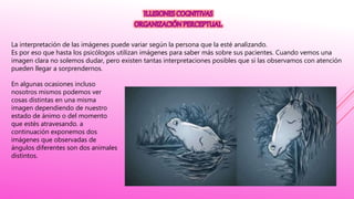 La interpretación de las imágenes puede variar según la persona que la esté analizando.
Es por eso que hasta los psicólogos utilizan imágenes para saber más sobre sus pacientes. Cuando vemos una
imagen clara no solemos dudar, pero existen tantas interpretaciones posibles que si las observamos con atención
pueden llegar a sorprendernos.
En algunas ocasiones incluso
nosotros mismos podemos ver
cosas distintas en una misma
imagen dependiendo de nuestro
estado de ánimo o del momento
que estés atravesando. a
continuación exponemos dos
imágenes que observadas de
ángulos diferentes son dos animales
distintos.
 