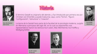 El término Gestalt es originario del alemán, y fue introducido por primera vez por
Christian von Ehrenfels y puede traducirse, aquí, como "forma", "figura",
"configuración", "estructura" o "creación".
La teoría de la Gestalt hace parte de la facultad de la psicología moderna, surgida
en Alemania a principios del siglo XX, en la cual sus exponentes mas
representativos fueron los teóricos Kurt Lewin, Max Wertheimer, Kurt Koffka y
Wolfgang Köhler.
 