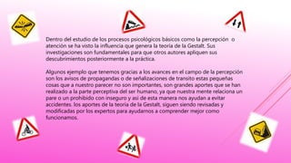 Dentro del estudio de los procesos psicológicos básicos como la percepción o
atención se ha visto la influencia que genera la teoría de la Gestalt. Sus
investigaciones son fundamentales para que otros autores apliquen sus
descubrimientos posteriormente a la práctica.
Algunos ejemplo que tenemos gracias a los avances en el campo de la percepción
son los avisos de propagandas o de señalizaciones de transito estas pequeñas
cosas que a nuestro parecer no son importantes, son grandes aportes que se han
realizado a la parte perceptiva del ser humano, ya que nuestra mente relaciona un
pare o un prohibido con inseguro y así de esta manera nos ayudan a evitar
accidentes. los aportes de la teoría de la Gestalt, siguen siendo revisadas y
modificadas por los expertos para ayudarnos a comprender mejor como
funcionamos.
 