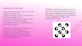 PRINCIPIO O LEY DE CIERRE
El principio del cerramiento dice que nuestro
cerebro tiene tendencia a
"rellenar los huecos" y nos da o imagina los
detalles que le faltan a una
figura para completarla o cerrarla. Una vez
la figura se ha cerrado eliminamos
los detalles innecesarios y establecemos un
patrón para el futuro.
La tendencia que tenemos a hacer esto se
dispara por la sugerencia de una
conexión visual o continuidad entre los
elementos que, de hecho, no se tocan
en una composición. También se conoce
Ley de la Compleción.
EJEMPLO: En el ejemplo podemos observa
que es un Cubo ya que la ley de cierre nos
dice que las imágenes no están acabadas o
terminadas y la mente hace el esfuerzo por
cerrar o completar la imagen para
comprender lo que es
 