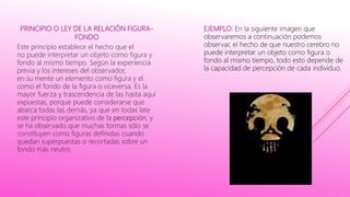 PRINCIPIO O LEY DE LA RELACIÓN FIGURA-
FONDO
Este principio establece el hecho que el
no puede interpretar un objeto como figura y
fondo al mismo tiempo. Según la experiencia
previa y los intereses del observador,
en su mente un elemento como figura y el
como el fondo de la figura o viceversa. Es la
mayor fuerza y trascendencia de las hasta aquí
expuestas, porque puede considerarse que
abarca todas las demás, ya que en todas late
este principio organizativo de la percepción, y
se ha observado que muchas formas sólo se
constituyen como figuras definidas cuando
quedan superpuestas o recortadas sobre un
fondo más neutro.
EJEMPLO: En la siguiente imagen que
observaremos a continuación podemos
observar, el hecho de que nuestro cerebro no
puede interpretar un objeto como figura o
fondo al mismo tiempo, todo esto depende de
la capacidad de percepción de cada individuo.
 