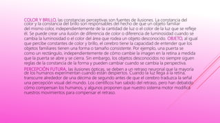 COLOR Y BRILLO, las constancias perceptivas son fuentes de ilusiones. La constancia del
color y la constancia del brillo son responsables del hecho de que un objeto familiar
del mismo color, independientemente de la cantidad de luz o el color de la luz que se refleje
él. Se puede crear una ilusión de diferencia de color o diferencia de luminosidad cuando se
cambia la luminosidad o el color del área que rodea un objeto desconocido. OBJETO, al igual
que percibe constantes de color y brillo, el cerebro tiene la capacidad de entender que los
objetos familiares tienen una forma o tamaño consistente. Por ejemplo, una puerta se
como un rectángulo, independientemente de cómo cambie la imagen en la retina a medida
que la puerta se abre y se cierra. Sin embargo, los objetos desconocidos no siempre siguen
reglas de la constancia de la forma y pueden cambiar cuando se cambia la perspectiva.
PERCEPCIÓN FUTURA, las ilusiones ópticas, se deben a un retraso neuronal que la mayoría
de los humanos experimentan cuando están despiertos. Cuando la luz llega a la retina,
transcurre alrededor de una décima de segundo antes de que el cerebro traduzca la señal
una percepción visual del mundo. Los científicos han sabido del retraso, pero han debatido
cómo compensan los humanos, y algunos proponen que nuestro sistema motor modifica
nuestros movimientos para compensar el retraso.
 