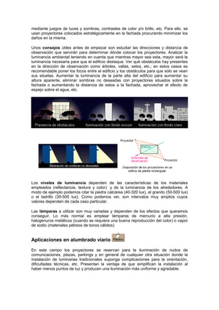 mediante juegos de luces y sombras, contrastes de color y/o brillo, etc. Para ello, se 
usan proyectores colocados estratégicamente en la fachada procurando minimizar los 
daños en la misma. 
Unos consejos útiles antes de empezar son estudiar las direcciones y distancia de 
observación que servirán para determinar dónde colocar los proyectores. Analizar la 
luminancia ambiental teniendo en cuenta que mientras mayor sea esta, mayor será la 
luminancia necesaria para que el edificio destaque. Ver qué obstáculos hay presentes 
en la dirección de observación como árboles, vallas, setos, etc.; en estos casos es 
recomendable poner los focos entre el edificio y los obstáculos para que sólo se vean 
sus siluetas. Aumentar la luminancia de la parte alta del edificio para aumentar su 
altura aparente, eliminar sombras no deseadas con proyectores situados sobre la 
fachada o aumentando la distancia de estos a la fachada, aprovechar el efecto de 
espejo sobre el agua, etc. 
Los niveles de luminancia dependen de las características de los materiales 
empleados (reflectancia, textura y color) y de la luminancia de los alrededores. A 
modo de ejemplo podemos citar la piedra calcárea (40-320 lux), el granito (50-500 lux) 
o el ladrillo (30-500 lux). Como podemos ver, son intervalos muy amplios cuyos 
valores dependen de cada caso particular. 
Las lámparas a utilizar son muy variadas y dependen de los efectos que queramos 
conseguir. Lo más normal es emplear lámparas de mercurio a alta presión, 
halogenuros metálicos (cuando se requiera una buena reproducción del color) o vapor 
de sodio (materiales pétreos de tonos cálidos). 
Aplicaciones en alumbrado viario 
En este campo los proyectores se reservan para la iluminación de nudos de 
comunicaciones, plazas, parkings y en general de cualquier otra situación donde la 
instalación de luminarias tradicionales suponga complicaciones para la orientación, 
dificultades técnicas, etc. Presentan la ventaja de que simplifican la instalación al 
haber menos puntos de luz y producen una iluminación más uniforme y agradable. 
 