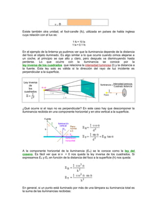 Existe también otra unidad, el foot-candle (fc), utilizada en países de habla inglesa 
cuya relación con el lux es: 
1 fc 10 lx 
1 lx 0.1 fc 
En el ejemplo de la linterna ya pudimos ver que la iluminancia depende de la distancia 
del foco al objeto iluminado. Es algo similar a lo que ocurre cuando oímos alejarse a 
un coche; al principio se oye alto y claro, pero después va disminuyendo hasta 
perderse. Lo que ocurre con la iluminancia se conoce por la 
ley inversa de los cuadrados que relaciona la intensidad luminosa (I) y la distancia a 
la fuente. Esta ley solo es válida si la dirección del rayo de luz incidente es 
perpendicular a la superficie. 
Ley inversa 
de 
los 
cuadrados 
¿Qué ocurre si el rayo no es perpendicular? En este caso hay que descomponer la 
iluminancia recibida en una componente horizontal y en otra vertical a la superficie. 
A la componente horizontal de la iluminancia (EH) se le conoce como la ley del 
coseno. Es fácil ver que si = 0 nos queda la ley inversa de los cuadrados. Si 
expresamos EH y EV en función de la distancia del foco a la superficie (h) nos queda: 
En general, si un punto está iluminado por más de una lámpara su iluminancia total es 
la suma de las iluminancias recibidas: 
 
