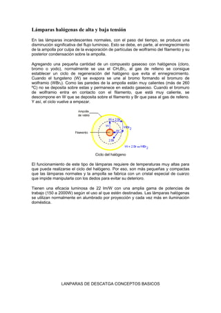 Lámparas halógenas de alta y baja tensión 
En las lámparas incandescentes normales, con el paso del tiempo, se produce una 
disminución significativa del flujo luminoso. Esto se debe, en parte, al ennegrecimiento 
de la ampolla por culpa de la evaporación de partículas de wolframio del filamento y su 
posterior condensación sobre la ampolla. 
Agregando una pequeña cantidad de un compuesto gaseoso con halógenos (cloro, 
bromo o yodo), normalmente se usa el CH2Br2, al gas de relleno se consigue 
establecer un ciclo de regeneración del halógeno que evita el ennegrecimiento. 
Cuando el tungsteno (W) se evapora se une al bromo formando el bromuro de 
wolframio (WBr2). Como las paredes de la ampolla están muy calientes (más de 260 
ºC) no se deposita sobre estas y permanece en estado gaseoso. Cuando el bromuro 
de wolframio entra en contacto con el filamento, que está muy caliente, se 
descompone en W que se deposita sobre el filamento y Br que pasa al gas de relleno. 
Y así, el ciclo vuelve a empezar. 
Ciclo del halógeno 
El funcionamiento de este tipo de lámparas requiere de temperaturas muy altas para 
que pueda realizarse el ciclo del halógeno. Por eso, son más pequeñas y compactas 
que las lámparas normales y la ampolla se fabrica con un cristal especial de cuarzo 
que impide manipularla con los dedos para evitar su deterioro. 
Tienen una eficacia luminosa de 22 lm/W con una amplia gama de potencias de 
trabajo (150 a 2000W) según el uso al que estén destinadas. Las lámparas halógenas 
se utilizan normalmente en alumbrado por proyección y cada vez más en iluminación 
doméstica. 
LANPARAS DE DESCATGA CONCEPTOS BASICOS 
 