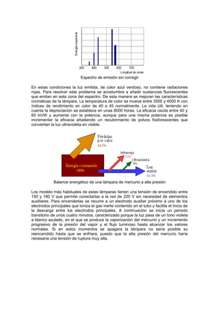 Espectro de emisión sin corregir 
En estas condiciones la luz emitida, de color azul verdoso, no contiene radiaciones 
rojas. Para resolver este problema se acostumbra a añadir sustancias fluorescentes 
que emitan en esta zona del espectro. De esta manera se mejoran las características 
cromáticas de la lámpara. La temperatura de color se mueve entre 3500 y 4500 K con 
índices de rendimiento en color de 40 a 45 normalmente. La vida útil, teniendo en 
cuenta la depreciación se establece en unas 8000 horas. La eficacia oscila entre 40 y 
60 lm/W y aumenta con la potencia, aunque para una misma potencia es posible 
incrementar la eficacia añadiendo un recubrimiento de polvos fosforescentes que 
conviertan la luz ultravioleta en visible. 
Balance energético de una lámpara de mercurio a alta presión 
Los modelo más habituales de estas lámparas tienen una tensión de encendido entre 
150 y 180 V que permite conectarlas a la red de 220 V sin necesidad de elementos 
auxiliares. Para encenderlas se recurre a un electrodo auxiliar próximo a uno de los 
electrodos principales que ioniza el gas inerte contenido en el tubo y facilita el inicio de 
la descarga entre los electrodos principales. A continuación se inicia un periodo 
transitorio de unos cuatro minutos, caracterizado porque la luz pasa de un tono violeta 
a blanco azulado, en el que se produce la vaporización del mercurio y un incremento 
progresivo de la presión del vapor y el flujo luminoso hasta alcanzar los valores 
normales. Si en estos momentos se apagara la lámpara no sería posible su 
reencendido hasta que se enfriara, puesto que la alta presión del mercurio haría 
necesaria una tensión de ruptura muy alta. 
 