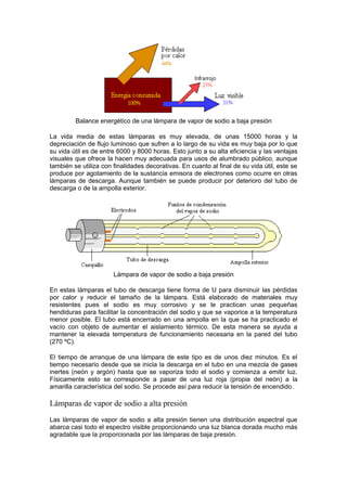 Balance energético de una lámpara de vapor de sodio a baja presión 
La vida media de estas lámparas es muy elevada, de unas 15000 horas y la 
depreciación de flujo luminoso que sufren a lo largo de su vida es muy baja por lo que 
su vida útil es de entre 6000 y 8000 horas. Esto junto a su alta eficiencia y las ventajas 
visuales que ofrece la hacen muy adecuada para usos de alumbrado público, aunque 
también se utiliza con finalidades decorativas. En cuanto al final de su vida útil, este se 
produce por agotamiento de la sustancia emisora de electrones como ocurre en otras 
lámparas de descarga. Aunque también se puede producir por deterioro del tubo de 
descarga o de la ampolla exterior. 
Lámpara de vapor de sodio a baja presión 
En estas lámparas el tubo de descarga tiene forma de U para disminuir las pérdidas 
por calor y reducir el tamaño de la lámpara. Está elaborado de materiales muy 
resistentes pues el sodio es muy corrosivo y se le practican unas pequeñas 
hendiduras para facilitar la concentración del sodio y que se vaporice a la temperatura 
menor posible. El tubo está encerrado en una ampolla en la que se ha practicado el 
vacío con objeto de aumentar el aislamiento térmico. De esta manera se ayuda a 
mantener la elevada temperatura de funcionamiento necesaria en la pared del tubo 
(270 ºC). 
El tiempo de arranque de una lámpara de este tipo es de unos diez minutos. Es el 
tiempo necesario desde que se inicia la descarga en el tubo en una mezcla de gases 
inertes (neón y argón) hasta que se vaporiza todo el sodio y comienza a emitir luz. 
Físicamente esto se corresponde a pasar de una luz roja (propia del neón) a la 
amarilla característica del sodio. Se procede así para reducir la tensión de encendido. 
Lámparas de vapor de sodio a alta presión 
Las lámparas de vapor de sodio a alta presión tienen una distribución espectral que 
abarca casi todo el espectro visible proporcionando una luz blanca dorada mucho más 
agradable que la proporcionada por las lámparas de baja presión. 
 
