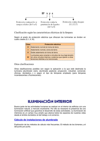 Clasificación según las características eléctricas de la lámpara 
Según el grado de protección eléctrica que ofrezcan las luminarias se dividen en 
cuatro clases (0, I, II, III). 
Clase Protección eléctrica 
0 Aislamiento normal sin toma de tierra 
I Aislamiento normal y toma de tierra 
II Doble aislamiento sin toma de tierra. 
III 
Luminarias para conectar a circuitos de muy baja tensión, 
sin otros circuitos internos o externos que operen a otras 
tensiones distintas a la mencionada. 
Otras clasificaciones 
Otras clasificaciones posibles son según la aplicación a la que esté destinada la 
luminaria (alumbrado viario, alumbrado peatonal, proyección, industrial, comercial, 
oficinas, doméstico...) o según el tipo de lámparas empleado (para lámparas 
incandescentes o fluorescentes). 
Buena parte de las actividades humanas se realizan en el interior de edificios con una 
iluminación natural, a menudo insuficiente. Por ello es necesario la presencia de una 
iluminación artificial que garantice el desarrollo de estas actividades. La iluminación de 
interiores es un campo muy amplio que abarca todos los aspectos de nuestras vidas 
desde el ámbito doméstico al del trabajo o el comercio. 
Cálculo de instalaciones de alumbrado 
Explicación de los métodos de cálculo más frecuentes. El método de los lúmenes y el 
del punto por punto. 
 