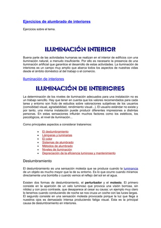 Ejercicios de alumbrado de interiores 
Ejercicios sobre el tema. 
Buena parte de las actividades humanas se realizan en el interior de edificios con una 
iluminación natural, a menudo insuficiente. Por ello es necesario la presencia de una 
iluminación artificial que garantice el desarrollo de estas actividades. La iluminación de 
interiores es un campo muy amplio que abarca todos los aspectos de nuestras vidas 
desde el ámbito doméstico al del trabajo o el comercio. 
Iluminación de interiores 
La determinación de los niveles de iluminación adecuados para una instalación no es 
un trabajo sencillo. Hay que tener en cuenta que los valores recomendados para cada 
tarea y entorno son fruto de estudios sobre valoraciones subjetivas de los usuarios 
(comodidad visual, agradabilidad, rendimiento visual...). El usuario estándar no existe y 
por tanto, una misma instalación puede producir diferentes impresiones a distintas 
personas. En estas sensaciones influirán muchos factores como los estéticos, los 
psicológicos, el nivel de iluminación... 
Como principales aspectos a considerar trataremos: 
· El deslumbramiento 
· Lámparas y luminarias 
· El color 
· Sistemas de alumbrado 
· Métodos de alumbrado 
· Niveles de iluminación 
· Depreciación de la eficiencia luminosa y mantenimiento 
Deslumbramiento 
El deslumbramiento es una sensación molesta que se produce cuando la luminancia 
de un objeto es mucho mayor que la de su entorno. Es lo que ocurre cuando miramos 
directamente una bombilla o cuando vemos el reflejo del sol en el agua. 
Existen dos formas de deslumbramiento, el perturbador y el molesto. El primero 
consiste en la aparición de un velo luminoso que provoca una visión borrosa, sin 
nitidez y con poco contraste, que desaparece al cesar su causa; un ejemplo muy claro 
lo tenemos cuando conduciendo de noche se nos cruza un coche con las luces largas. 
El segundo consiste en una sensación molesta provocada porque la luz que llega a 
nuestros ojos es demasiado intensa produciendo fatiga visual. Esta es la principal 
causa de deslumbramiento en interiores. 
 