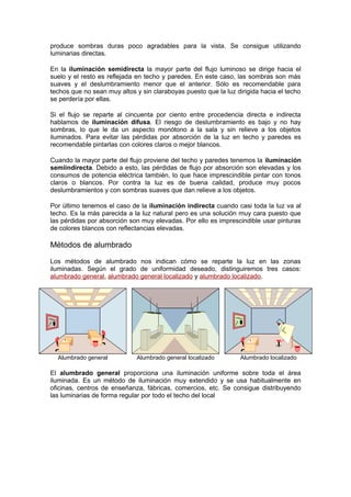 produce sombras duras poco agradables para la vista. Se consigue utilizando 
luminarias directas. 
En la iluminación semidirecta la mayor parte del flujo luminoso se dirige hacia el 
suelo y el resto es reflejada en techo y paredes. En este caso, las sombras son más 
suaves y el deslumbramiento menor que el anterior. Sólo es recomendable para 
techos que no sean muy altos y sin claraboyas puesto que la luz dirigida hacia el techo 
se perdería por ellas. 
Si el flujo se reparte al cincuenta por ciento entre procedencia directa e indirecta 
hablamos de iluminación difusa. El riesgo de deslumbramiento es bajo y no hay 
sombras, lo que le da un aspecto monótono a la sala y sin relieve a los objetos 
iluminados. Para evitar las pérdidas por absorción de la luz en techo y paredes es 
recomendable pintarlas con colores claros o mejor blancos. 
Cuando la mayor parte del flujo proviene del techo y paredes tenemos la iluminación 
semiindirecta. Debido a esto, las pérdidas de flujo por absorción son elevadas y los 
consumos de potencia eléctrica también, lo que hace imprescindible pintar con tonos 
claros o blancos. Por contra la luz es de buena calidad, produce muy pocos 
deslumbramientos y con sombras suaves que dan relieve a los objetos. 
Por último tenemos el caso de la iluminación indirecta cuando casi toda la luz va al 
techo. Es la más parecida a la luz natural pero es una solución muy cara puesto que 
las pérdidas por absorción son muy elevadas. Por ello es imprescindible usar pinturas 
de colores blancos con reflectancias elevadas. 
Métodos de alumbrado 
Los métodos de alumbrado nos indican cómo se reparte la luz en las zonas 
iluminadas. Según el grado de uniformidad deseado, distinguiremos tres casos: 
alumbrado general, alumbrado general localizado y alumbrado localizado. 
Alumbrado general Alumbrado general localizado Alumbrado localizado 
El alumbrado general proporciona una iluminación uniforme sobre toda el área 
iluminada. Es un método de iluminación muy extendido y se usa habitualmente en 
oficinas, centros de enseñanza, fábricas, comercios, etc. Se consigue distribuyendo 
las luminarias de forma regular por todo el techo del local 
 