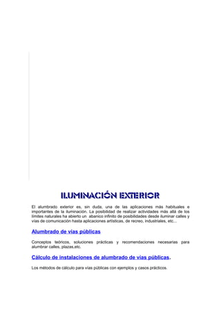 El alumbrado exterior es, sin duda, una de las aplicaciones más habituales e 
importantes de la iluminación. La posibilidad de realizar actividades más allá de los 
límites naturales ha abierto un abanico infinito de posibilidades desde iluminar calles y 
vías de comunicación hasta aplicaciones artísticas, de recreo, industriales, etc... 
Alumbrado de vías públicas 
Conceptos teóricos, soluciones prácticas y recomendaciones necesarias para 
alumbrar calles, plazas,etc. 
Cálculo de instalaciones de alumbrado de vías públicas. 
Los métodos de cálculo para vías públicas con ejemplos y casos prácticos. 
 