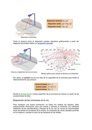 Dispersión transversal 
Dispersión estrecha < 45º 
Dispersión media 45º 55º 
Dispersión ancha > 55º 
Tanto el alcance como la dispersión pueden calcularse gráficamente a partir del 
diagrama isocandela relativo en proyección azimutal. 
Alcance y dispersión de una luminaria 
Método gráfico para calcular el alcance y la dispersión 
Por último, el control nos da una idea de la capacidad de la luminaria para limitar el 
deslumbramiento que produce. 
Control limitado SLI < 2 
Control medio 2 SLI 4 
Control intenso SLI > 4 
Donde la fórmula del SLI (índice específico de la luminaria) se calcula a a partir de las 
características de esta. 
Disposición de las luminarias en la vía 
Para conseguir una buena iluminación, no basta con realizar los cálculos, debe 
proporcionarse información extra que oriente y advierta al conductor con suficiente 
antelación de las características y trazado de la vía. Así en curvas es recomendable 
situar las farolas en la exterior de la misma, en autopistas de varias calzadas ponerlas 
en la mediana o cambiar el color de las lámparas en las salidas. 
 