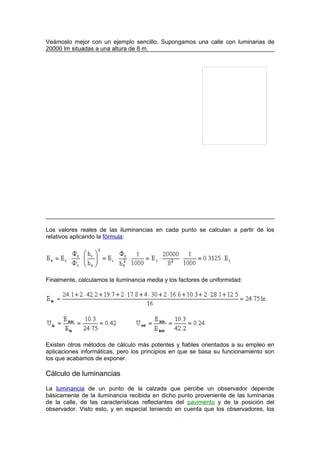 Veámoslo mejor con un ejemplo sencillo. Supongamos una calle con luminarias de 
20000 lm situadas a una altura de 8 m. 
Los valores reales de las iluminancias en cada punto se calculan a partir de los 
relativos aplicando la fórmula: 
Finalmente, calculamos la iluminancia media y los factores de uniformidad: 
Existen otros métodos de cálculo más potentes y fiables orientados a su empleo en 
aplicaciones informáticas, pero los principios en que se basa su funcionamiento son 
los que acabamos de exponer. 
Cálculo de luminancias 
La luminancia de un punto de la calzada que percibe un observador depende 
básicamente de la iluminancia recibida en dicho punto proveniente de las luminarias 
de la calle, de las características reflectantes del pavimento y de la posición del 
observador. Visto esto, y en especial teniendo en cuenta que los observadores, los 
 