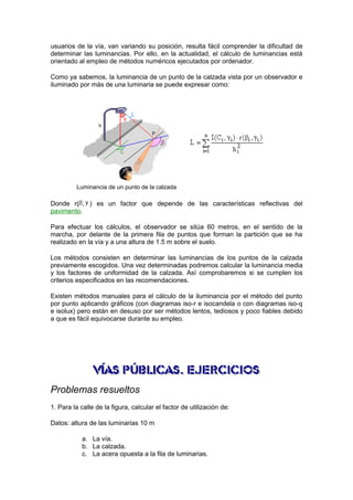 usuarios de la vía, van variando su posición, resulta fácil comprender la dificultad de 
determinar las luminancias. Por ello, en la actualidad, el cálculo de luminancias está 
orientado al empleo de métodos numéricos ejecutados por ordenador. 
Como ya sabemos, la luminancia de un punto de la calzada vista por un observador e 
iluminado por más de una luminaria se puede expresar como: 
Luminancia de un punto de la calzada 
Donde r( , ) es un factor que depende de las características reflectivas del 
pavimento. 
Para efectuar los cálculos, el observador se sitúa 60 metros, en el sentido de la 
marcha, por delante de la primera fila de puntos que forman la partición que se ha 
realizado en la vía y a una altura de 1.5 m sobre el suelo. 
Los métodos consisten en determinar las luminancias de los puntos de la calzada 
previamente escogidos. Una vez determinadas podremos calcular la luminancia media 
y los factores de uniformidad de la calzada. Así comprobaremos si se cumplen los 
criterios especificados en las recomendaciones. 
Existen métodos manuales para el cálculo de la iluminancia por el método del punto 
por punto aplicando gráficos (con diagramas iso-r e isocandela o con diagramas iso-q 
e isolux) pero están en desuso por ser métodos lentos, tediosos y poco fiables debido 
a que es fácil equivocarse durante su empleo. 
Problemas resueltos 
1. Para la calle de la figura, calcular el factor de utilización de: 
Datos: altura de las luminarias 10 m 
a. La vía. 
b. La calzada. 
c. La acera opuesta a la fila de luminarias. 
 