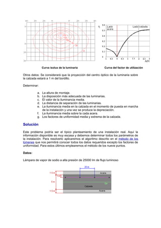 Curva isolux de la luminaria Curva del factor de utilización 
Otros datos: Se considerará que la proyección del centro óptico de la luminaria sobre 
la calzada estará a 1 m del bordillo. 
Determinar: 
a. La altura de montaje. 
b. La disposición más adecuada de las luminarias. 
c. El valor de la iluminancia media. 
d. La distancia de separación de las luminarias. 
e. La iluminancia media en la calzada en el momento de puesta en marcha 
de la instalación y una vez se produce la depreciación. 
f. La iluminancia media sobre la cada acera. 
g. Los factores de uniformidad media y extrema de la calzada. 
Solución 
Este problema podría ser el típico planteamiento de una instalación real. Aquí la 
información disponible es muy escasa y debemos determinar todos los parámetros de 
la instalación. Para resolverlo aplicaremos el algoritmo descrito en el método de los 
lúmenes que nos permitirá conocer todos los datos requeridos excepto los factores de 
uniformidad. Para estos últimos emplearemos el método de los nueve puntos. 
Datos: 
Lámpara de vapor de sodio a alta presión de 25000 lm de flujo luminoso 
 