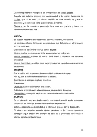 10
Cuando la palabra es recogida a los protagonistas es sonido directo.
Cuando esa palabra aparece con posterioridad a la imagen hablamos de
doblaje, que no es sólo por idioma, también se hace cuando se graba en
exteriores y el personaje tiene que doblarse a sí mismo.
Playback: se da cuando el personaje tiene una voz grabada y hace una
representación de esa voz.
MÚSICA
Se pueden hacer tres clasificaciones: objetiva, subjetiva, descriptiva.
La música en el caso del cine es tan importante que da lugar a un género como
son los musicales.
El cine sonoro se estrena con “EL cantor de jazz”.
Música objetiva: es cuando se limita a acompañar las imágenes.
Música subjetiva: cuando se utiliza para crear o expresar un ambiente
emocional.
Música descriptiva: se utiliza para sugerir imágenes mentales o determinadas
situaciones.
EFECTOS
Son aquellos ruidos que cumplen una doble función en la imagen.
Nos ayudan a aumentar el realismo de la escena.
Contribuyen a alcanzar objetivos creativos.
Pueden ser:
Objetivos: cuando acompañan a la acción.
Subjetivos: si contribuyen a la creación de algún estado de ánimo.
Descriptivos: sirven para explicar una determinada acción o situación.
SILENCIO
Es un elemento muy empleado cuando queremos transmitir vacío, supresión,
conclusión del mensaje. Puede crear tensión o expectación.
Solemos asociarlo con la soledad, a la intimidad, a veces con la desolación.
El silencio es subjetivo cuando alguien persigue un fin, cuando queremos
conseguir algún efecto. Un ejemplo de esto es la publicidad que utiliza el
silencio para llamar la atención.
 