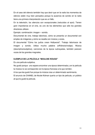 11
En el caso del silencio también hay que decir que en la radio los momentos de
silencio están muy bien pensados porque la ausencia de sonido en la radio
tiene una primera interpretación que es un fallo.
En la televisión, los silencios son excepcionales (reducidos al spot). Tienen
gran importancia en el cine, es uno de los elementos que sólo los grandes
directores utilizan.
Ejemplo: combinación: imagen – sonido.
Documental de cine, trabajo laborioso, cómo se presenta un documental con
empleo de imágenes y cómo se resalta con música y voces.
El documental “Cómo los judíos crean Hollywood”. Trabajo laboriosos de
imagen y sonido. Utiliza mucha palabra (off/directo/rodaje). Música
(descriptiva/subjetiva), canciones de la época subrayadas, también parecen
voces de los grandes magnates.
EJEMPLO DE LA PELÍCULA “MOULINE ROUGE”
Es una película subjetiva.
No gustó porque uno espera encontrar una época determinada y en la película
la música no se corresponde con la época francesa a la que remiten.
A los que les gustó fue porque la música crea un determinado sentimiento.
El anuncio de CHANEL de Nicole Kidman quería un tipo de película, un público
al que le gustó la película.
 