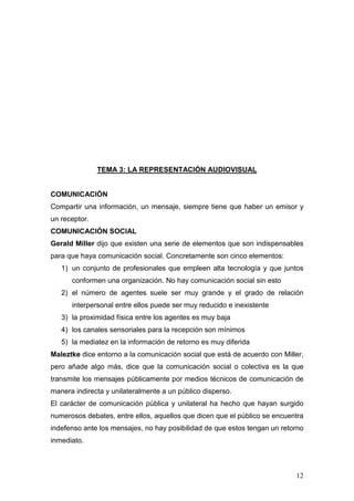 12
TEMA 3: LA REPRESENTACIÓN AUDIOVISUAL
COMUNICACIÓN
Compartir una información, un mensaje, siempre tiene que haber un emisor y
un receptor.
COMUNICACIÓN SOCIAL
Gerald Miller dijo que existen una serie de elementos que son indispensables
para que haya comunicación social. Concretamente son cinco elementos:
1) un conjunto de profesionales que empleen alta tecnología y que juntos
conformen una organización. No hay comunicación social sin esto
2) el número de agentes suele ser muy grande y el grado de relación
interpersonal entre ellos puede ser muy reducido e inexistente
3) la proximidad física entre los agentes es muy baja
4) los canales sensoriales para la recepción son mínimos
5) la mediatez en la información de retorno es muy diferida
Maleztke dice entorno a la comunicación social que está de acuerdo con Miller,
pero añade algo más, dice que la comunicación social o colectiva es la que
transmite los mensajes públicamente por medios técnicos de comunicación de
manera indirecta y unilateralmente a un público disperso.
El carácter de comunicación pública y unilateral ha hecho que hayan surgido
numerosos debates, entre ellos, aquellos que dicen que el público se encuentra
indefenso ante los mensajes, no hay posibilidad de que estos tengan un retorno
inmediato.
 