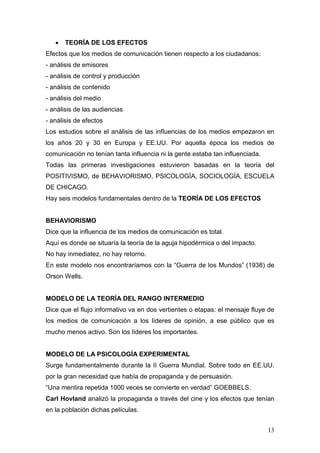 13
• TEORÍA DE LOS EFECTOS
Efectos que los medios de comunicación tienen respecto a los ciudadanos:
- análisis de emisores
- análisis de control y producción
- análisis de contenido
- análisis del medio
- análisis de las audiencias
- análisis de efectos
Los estudios sobre el análisis de las influencias de los medios empezaron en
los años 20 y 30 en Europa y EE.UU. Por aquella época los medios de
comunicación no tenían tanta influencia ni la gente estaba tan influenciada.
Todas las primeras investigaciones estuvieron basadas en la teoría del
POSITIVISMO, de BEHAVIORISMO, PSICOLOGÍA, SOCIOLOGÍA, ESCUELA
DE CHICAGO.
Hay seis modelos fundamentales dentro de la TEORÍA DE LOS EFECTOS
BEHAVIORISMO
Dice que la influencia de los medios de comunicación es total.
Aquí es donde se situaría la teoría de la aguja hipodérmica o del impacto.
No hay inmediatez, no hay retorno.
En este modelo nos encontraríamos con la “Guerra de los Mundos” (1938) de
Orson Wells.
MODELO DE LA TEORÍA DEL RANGO INTERMEDIO
Dice que el flujo informativo va en dos vertientes o etapas: el mensaje fluye de
los medios de comunicación a los líderes de opinión, a ese público que es
mucho menos activo. Son los líderes los importantes.
MODELO DE LA PSICOLOGÍA EXPERIMENTAL
Surge fundamentalmente durante la II Guerra Mundial. Sobre todo en EE.UU.
por la gran necesidad que había de propaganda y de persuasión.
“Una mentira repetida 1000 veces se convierte en verdad” GOEBBELS.
Carl Hovland analizó la propaganda a través del cine y los efectos que tenían
en la población dichas películas.
 