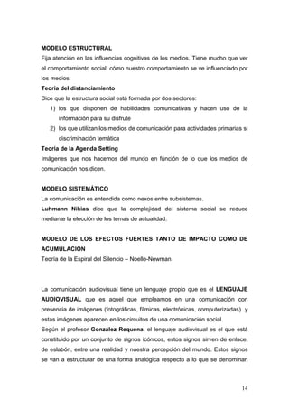 14
MODELO ESTRUCTURAL
Fija atención en las influencias cognitivas de los medios. Tiene mucho que ver
el comportamiento social, cómo nuestro comportamiento se ve influenciado por
los medios.
Teoría del distanciamiento
Dice que la estructura social está formada por dos sectores:
1) los que disponen de habilidades comunicativas y hacen uso de la
información para su disfrute
2) los que utilizan los medios de comunicación para actividades primarias si
discriminación temática
Teoría de la Agenda Setting
Imágenes que nos hacemos del mundo en función de lo que los medios de
comunicación nos dicen.
MODELO SISTEMÁTICO
La comunicación es entendida como nexos entre subsistemas.
Luhmann Nikias dice que la complejidad del sistema social se reduce
mediante la elección de los temas de actualidad.
MODELO DE LOS EFECTOS FUERTES TANTO DE IMPACTO COMO DE
ACUMULACIÓN
Teoría de la Espiral del Silencio – Noelle-Newman.
La comunicación audiovisual tiene un lenguaje propio que es el LENGUAJE
AUDIOVISUAL que es aquel que empleamos en una comunicación con
presencia de imágenes (fotográficas, fílmicas, electrónicas, computerizadas) y
estas imágenes aparecen en los circuitos de una comunicación social.
Según el profesor González Requena, el lenguaje audiovisual es el que está
constituido por un conjunto de signos icónicos, estos signos sirven de enlace,
de eslabón, entre una realidad y nuestra percepción del mundo. Estos signos
se van a estructurar de una forma analógica respecto a lo que se denominan
 