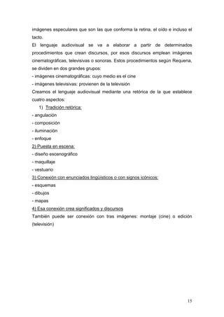 15
imágenes especulares que son las que conforma la retina, el oído e incluso el
tacto.
El lenguaje audiovisual se va a elaborar a partir de determinados
procedimientos que crean discursos, por esos discursos emplean imágenes
cinematográficas, televisivas o sonoras. Estos procedimientos según Requena,
se dividen en dos grandes grupos:
- imágenes cinematográficas: cuyo medio es el cine
- imágenes televisivas: provienen de la televisión
Creamos el lenguaje audiovisual mediante una retórica de la que establece
cuatro aspectos:
1) Tradición retórica:
- angulación
- composición
- iluminación
- enfoque
2) Puesta en escena:
- diseño escenográfico
- maquillaje
- vestuario
3) Conexión con enunciados lingüísticos o con signos icónicos:
- esquemas
- dibujos
- mapas
4) Esa conexión crea significados y discursos
También puede ser conexión con tras imágenes: montaje (cine) o edición
(televisión)
 
