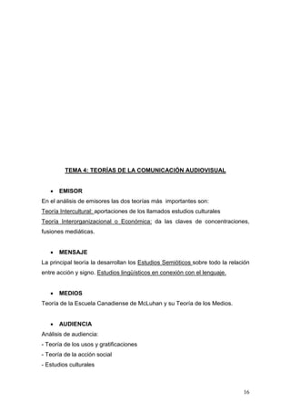 16
TEMA 4: TEORÍAS DE LA COMUNICACIÓN AUDIOVISUAL
• EMISOR
En el análisis de emisores las dos teorías más importantes son:
Teoría Intercultural: aportaciones de los llamados estudios culturales
Teoría Interorganizacional o Económica: da las claves de concentraciones,
fusiones mediáticas.
• MENSAJE
La principal teoría la desarrollan los Estudios Semióticos sobre todo la relación
entre acción y signo. Estudios lingüísticos en conexión con el lenguaje.
• MEDIOS
Teoría de la Escuela Canadiense de McLuhan y su Teoría de los Medios.
• AUDIENCIA
Análisis de audiencia:
- Teoría de los usos y gratificaciones
- Teoría de la acción social
- Estudios culturales
 