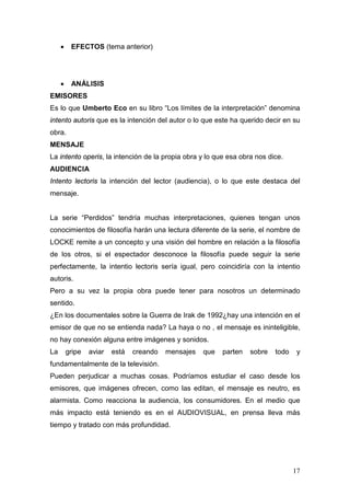 17
• EFECTOS (tema anterior)
• ANÁLISIS
EMISORES
Es lo que Umberto Eco en su libro “Los límites de la interpretación” denomina
intento autoris que es la intención del autor o lo que este ha querido decir en su
obra.
MENSAJE
La intento operis, la intención de la propia obra y lo que esa obra nos dice.
AUDIENCIA
Intento lectoris la intención del lector (audiencia), o lo que este destaca del
mensaje.
La serie “Perdidos” tendría muchas interpretaciones, quienes tengan unos
conocimientos de filosofía harán una lectura diferente de la serie, el nombre de
LOCKE remite a un concepto y una visión del hombre en relación a la filosofía
de los otros, si el espectador desconoce la filosofía puede seguir la serie
perfectamente, la intentio lectoris sería igual, pero coincidiría con la intentio
autoris.
Pero a su vez la propia obra puede tener para nosotros un determinado
sentido.
¿En los documentales sobre la Guerra de Irak de 1992¿hay una intención en el
emisor de que no se entienda nada? La haya o no , el mensaje es ininteligible,
no hay conexión alguna entre imágenes y sonidos.
La gripe aviar está creando mensajes que parten sobre todo y
fundamentalmente de la televisión.
Pueden perjudicar a muchas cosas. Podríamos estudiar el caso desde los
emisores, que imágenes ofrecen, como las editan, el mensaje es neutro, es
alarmista. Como reacciona la audiencia, los consumidores. En el medio que
más impacto está teniendo es en el AUDIOVISUAL, en prensa lleva más
tiempo y tratado con más profundidad.
 