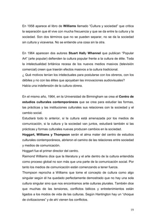 19
En 1958 aparece el libro de Williams llamado “Cultura y sociedad” que critica
la separación que él vive con mucha frecuencia y que se da entre la cultura y la
sociedad. Son dos términos que no se pueden separar, no se da la sociedad
sin cultura y viceversa. No se entiende una cosa sin la otra.
En 1964 aparecen dos autores Stuart Hally Whannel que publican “Popular
Art” (arte popular) defienden la cultura popular frente a la cultura de élite. Toda
la intelectualidad británica recesa de los nuevos medios masivos (televisión
comercial) creen que traerán efectos masivos a la cultura tradicional.
¿ Qué motivos tenían los intelectuales para postularse con los obreros, con los
débiles y no con las élites que apoyaban las innovaciones audiovisuales?
Había una indefensión de la cultura obrera.
En el mismo año, 1964, en la Universidad de Birmingham se crea el Centro de
estudios culturales contemporáneos que se crea para estudiar las formas,
las prácticas y las instituciones culturales sus relaciones con la sociedad y el
cambio social.
Estudiará todo lo anterior, si la cultura está amenazada por los medios de
comunicación, si la cultura y la sociedad van juntos, estudiará también si las
prácticas y formas culturales nuevas producen cambios en la sociedad.
Hoggart, Williams y Thompson serán el alma mater del centro de estudios
culturales contemporáneos, abrieron el camino de las relaciones entre sociedad
y medios de comunicación.
Hoggart fue el primer director del centro.
Raimond Williams dice que la literatura y el arte dentro de la cultura entendida
como proceso global no son más que una parte de la comunicación social. Por
tanto los medios de comunicación están comenzando a tener fuerza.
Thompson reprocha a Williams que tome el concepto de cultura como algo
singular según él ha quedado perfectamente demostrado que no hay una sola
cultura singular sino que nos encontramos ante culturas plurales. También dice
que muchas de las tensiones, conflictos bélicos y entretenimientos están
ligados a los modos de vida de las culturas. Según Hantington hay un “choque
de civilizaciones” y de ahí vienen los conflictos.
 