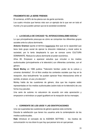 20
FRAGMENTO DE LA SERIE FRIENDS
El comienzo, el 80% de los planos son de gente sonriendo.
Los cuatro minutos que hemos visto son un ejemplo de lo que ven en todo el
mundo y lo que pueden pensar que es la sociedad occidental.
• LA ESCUELA DE CHICAGO “EL INTERACCIONALISMO SOCIAL”
Lo que principalmente preocupa es cómo se comportan los diferentes grupos
sociales ante la cultura dominante.
Antonio Gramsci aporta el término hegemonía dice que es la capacidad que
tiene todo grupo social de ejercer la dirección intelectual y moral sobre la
sociedad, por lo tanto desplazaría lo que se conoce como CULTURA
DOMINANTE. Reduce la cultura dominante al poder económico.
Años 80. Empiezan a aparecer estudios que vinculan a los medios
audiovisuales (principalmente a la televisión) con diferentes corrientes, con el
género.
David Morley en 1986 publica “Televisión familiar: poder de la cultura y
universo doméstico”. En el libro analiza los contextos sociales que hay en la
recepción, dice textualmente “se pueden apreciar finas interacciones entre el
sentido, el placer, el uso y la elección”.
Morley habla de las cuestiones de género, dice que las mujeres están
representadas en los medios audiovisuales (sobre todo en la televisión) de una
forma muy peculiar.
Una serie de autores no estuvieron de acuerdo con esta apreciación y
empezaron a reivindicar un papel igualitario en la recepción de los mensajes.
• CORRIENTE DE LOS USOS Y LAS GRATIFICACIONES
Una vez superadas las cuestiones de género aparece esta corriente.
Estudia la satisfacción que tienen los usuarios ante la contemplación de los
medios audiovisuales.
Katz introduce el concepto de la AGENDA SETTING - los medios de
comunicación no nos dicen lo que hay que pensar sino en qué pensar.
 