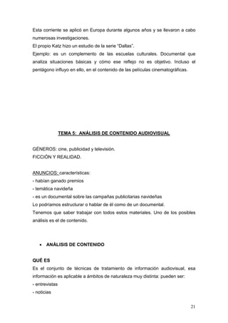 21
Esta corriente se aplicó en Europa durante algunos años y se llevaron a cabo
numerosas investigaciones.
El propio Katz hizo un estudio de la serie “Dallas”.
Ejemplo: es un complemento de las escuelas culturales. Documental que
analiza situaciones básicas y cómo ese reflejo no es objetivo. Incluso el
pentágono influyo en ello, en el contenido de las películas cinematográficas.
TEMA 5: ANÁLISIS DE CONTENIDO AUDIOVISUAL
GÉNEROS: cine, publicidad y televisión.
FICCIÓN Y REALIDAD.
ANUNCIOS: características:
- habían ganado premios
- temática navideña
- es un documental sobre las campañas publicitarias navideñas
Lo podríamos estructurar o hablar de él como de un documental.
Tenemos que saber trabajar con todos estos materiales. Uno de los posibles
análisis es el de contenido.
• ANÁLISIS DE CONTENIDO
QUÉ ES
Es el conjunto de técnicas de tratamiento de información audiovisual, esa
información es aplicable a ámbitos de naturaleza muy distinta: pueden ser:
- entrevistas
- noticias
 