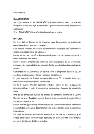 22
- documentos
CUANDO SURGE
Su origen estaría en la HERMENÉUTICA, entendiéndola como: el arte de
interpretar textos para fijar el verdadero significado cuando éste requiere una
explicación.
A la HERMENÉUTICA se añadirían la retórica y la lógica.
HISTORIA
En el s. XVII en Suecia se da el primer caso documentado de análisis de
contenido aplicado a un texto impreso.
Este análisis consistía en estudiar noventa himnos religiosos para ver si tenían
efectos maliciosos sobre los luteranos.
Lo que se hizo fue cuantificar los signos religiosos, los valores que promovía y
cómo aparecían esos temas.
En el s. XIX nos encontramos un trabajo sobre la expresión de las tendencias,
emoción y las necesidades del lenguaje donde se estudiaban las palabras de
un texto.
Comienzos del s.XX comienza un estudio sobre la emigración polaca a EE.UU
donde se analizan cartas, diarios y artículos periodísticos.
El gran momento de Análisis de contenido es en EE.UU donde tiene rigor
científico el análisis trabajando con titulares.
En la II Guerra Mundial aparecen estudios sobre el cine (propaganda
cinematográfica) y radio ( propaganda radiofónica). Aparece la psicología
social.
Uno de los principales autores de análisis de contenido durante la II Guerra
Mundial va a ser Berelson, uno de los pioneros en análisis de contenido en
medios de comunicación.
En los años 90 (gran salto) con los medios de comunicación social totalmente
desarrollados comienza a desarrollarse este tipo de análisis junto a programas
informáticos.
En 1997 se estudian los marcos narrativos en EE.UU de la televisión y el
estado comparando la información aparecida en prensa escrita sobre el tema
de: cierre de fábricas de General Motos.
 