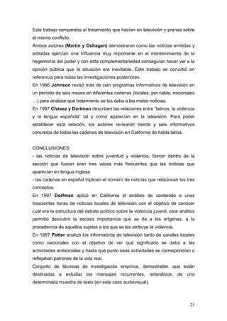 23
Este trabajo comparaba el tratamiento que hacían en televisión y prensa sobre
el mismo conflicto.
Ambos autores (Martin y Oshagan) demostraron como las noticias emitidas y
editadas ejercían una influencia muy importante en el mantenimiento de la
hegemonía del poder y con esta complementariedad conseguían hacer ver a la
opinión pública que la situación era inevitable. Este trabajo se convirtió en
referencia para todas las investigaciones posteriores.
En 1996 Johnson revisó más de cien programas informativos de televisión en
un período de seis meses en diferentes cadenas (locales, por cable, nacionales
…) para analizar qué tratamiento se les daba a las malas noticias.
En 1997 Chávez y Dortman describen las relaciones entre “latinos, la violencia
y la lengua española” tal y como aparecían en la televisión. Para poder
establecer esta relación, los autores revisaron treinta y seis informativos
concretos de todas las cadenas de televisión en California de habla latina.
CONCLUSIONES:
- las noticias de televisión sobre juventud y violencia, fueran dentro de la
sección que fueran eran tres veces más frecuentes que las noticias que
aparecían en lengua inglesa
- las cadenas en español triplican el número de noticias que relacionan los tres
conceptos.
En 1997 Dorfman aplicó en California el análisis de contenido a unas
trescientas horas de noticias locales de televisión con el objetivo de conocer
cuál era la estructura del debate político sobre la violencia juvenil, este análisis
permitió descubrir la escasa importancia que se da a los orígenes, a la
procedencia de aquellos sujetos a los que se les atribuye la violencia.
En 1997 Potter analizó los informativos de televisión tanto de canales locales
como nacionales con el objetivo de ver qué significado se daba a las
actividades antisociales y hasta qué punto esas actividades se correspondían o
reflejaban patrones de la vida real.
Conjunto de técnicas de investigación empírica, demostrable, que están
destinadas a estudiar los mensajes recurrentes, reiterativos, de una
determinada muestra de texto (en este caso audiovisual).
 