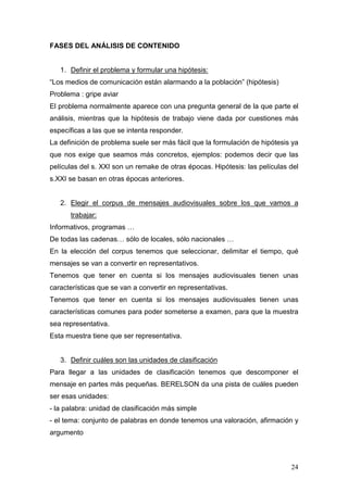 24
FASES DEL ANÁLISIS DE CONTENIDO
1. Definir el problema y formular una hipótesis:
“Los medios de comunicación están alarmando a la población” (hipótesis)
Problema : gripe aviar
El problema normalmente aparece con una pregunta general de la que parte el
análisis, mientras que la hipótesis de trabajo viene dada por cuestiones más
específicas a las que se intenta responder.
La definición de problema suele ser más fácil que la formulación de hipótesis ya
que nos exige que seamos más concretos, ejemplos: podemos decir que las
películas del s. XXI son un remake de otras épocas. Hipótesis: las películas del
s.XXI se basan en otras épocas anteriores.
2. Elegir el corpus de mensajes audiovisuales sobre los que vamos a
trabajar:
Informativos, programas …
De todas las cadenas… sólo de locales, sólo nacionales …
En la elección del corpus tenemos que seleccionar, delimitar el tiempo, qué
mensajes se van a convertir en representativos.
Tenemos que tener en cuenta si los mensajes audiovisuales tienen unas
características que se van a convertir en representativas.
Tenemos que tener en cuenta si los mensajes audiovisuales tienen unas
características comunes para poder someterse a examen, para que la muestra
sea representativa.
Esta muestra tiene que ser representativa.
3. Definir cuáles son las unidades de clasificación
Para llegar a las unidades de clasificación tenemos que descomponer el
mensaje en partes más pequeñas. BERELSON da una pista de cuáles pueden
ser esas unidades:
- la palabra: unidad de clasificación más simple
- el tema: conjunto de palabras en donde tenemos una valoración, afirmación y
argumento
 