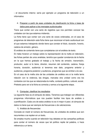 25
- el documento interno: sería por ejemplo un programa de televisión o un
informativo
4. Preparar a partir de esas unidades de clasificación la ficha o base de
datos para aplicar a los mensajes audiovisuales
Tiene que contar con una serie de registros que nos permitan conocer las
unidades con las que estamos midiendo.
La ficha tiene que contar con una serie de voces ordenadas, en el caso de
programas de televisión esta ficha tiene que reconocer el texto audiovisual con
el que estamos trabajando donde tiene que constar el título, duración, horario,
cadena de emisión, género.
El análisis de contenido tiene que completarse con el análisis de texto.
En Italia hicieron un trabajo sobre la representación de la mafia en televisión,
las fichas partían de unos analistas, tendría que quedar constancia de la fecha
en la que hemos grabado el trabajo y la fecha de emisión, transmisión,
productor, autor si lo tiene, director, resumen del contenido, cadena, franja
horaria, duración, audiencia si tenemos ese dato, programa anterior y
audiencia, programa posterior y audiencia, programas que se emitían a la vez.
En el caso de la mafia otra de las unidades de análisis era si la mafia tenía
relación con la violencia, las drogas, marcaba otra unidad como era los
contextos con los que se relacionaba la mafia, contexto político, cultural, social.
Pretexto para ver si la ficha es correcta y vamos a la siguiente etapa.
5. Computar, clasificar los resultados
La siguiente fase es el cómputo de datos. Tenemos que trabajar con diferentes
programas informáticos que nos pueden facilitar tres tipos de análisis o
cuantificación. Cada uno de estos análisis no es ni mejor ni peor, el cómputo de
datos no tiene que ser siempre de frecuencias o de valoraciones.
1) Análisis de frecuencias:
Consiste en medir el número de frecuencias, de unidades de análisis que son
recurrentes o se repiten en un texto.
Se emplea mucho cuando en televisión hay debates en las campañas políticas
para contar el número de veces que tal político repite tal palabra, o hace
referencia a un tema.
 