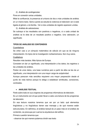26
2) Análisis de contingencias:
Pone en conexión varias unidades.
Mide la confluencia, la presencia al unísono de dos o más unidades de análisis
en un mismo texto. Sería cuando se estudia la violencia en televisión ver si está
ligada al género, a la familia.. Ver si dos unidades de registro aparecen unidas.
3) Análisis de valoraciones:
Se subraya si los resultados son positivos o negativos, si a cada unidad de
análisis se le dota de un resultado positivo o negativo. Una valoración, un
significado
TIPOS DE ANÁLISIS DE CONTENIDOS
Cuantitativos
Se ciñen casi a un cómputo matemático de cálculo sin que se de ninguna
interpretación. Es típico de la investigación norteamericana. Son muy caros.
Cualitativos
Resultan más baratos. Más típicos de Europa.
Consisten en dar un significado, una interpretación a los datos, los registros o
las unidades de análisis.
Parten de unos datos, una base numérica pero a partir de ellos se les da un
significado, una interpretación con una mayor carga de subjetividad.
Aunque parezcan más sencillos requieren una mayor preparación desde el
punto de vista teórico porque le obliga a establecer similitudes, conexiones,
contrastes.
• ANÁLISIS TEXTUAL
Parte sobre todo en sus orígenes de programas informativos de televisión.
Es un instrumento con el que poder llevar a cabo una lectura de los programas
de televisión.
En esa lectura nosotros tenemos que ver por un lado: qué elementos
lingüísticos y no lingüísticos tienen ese mensaje y de qué manera están
estructurados. En definitiva, el análisis textual da un paso más en el análisis de
contenido, se preocupa por cual es la arquitectura del edificio.
Primera cuestión tenemos que:
- observar de qué manera podemos dividir ese texto
 