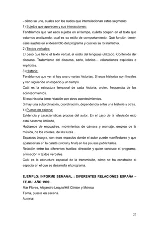 27
- cómo se une, cuales son los nudos que interrelacionan estos segmento
1) Sujetos que aparecen y sus interacciones:
Tendríamos que ver esos sujetos en el tiempo, cuánto ocupan en el texto que
estamos analizando, cual es su estilo de comportamiento. Qué función tienen
esos sujetos en el desarrollo del programa y cual es su rol narrativo.
2) Textos verbales:
El peso que tiene el texto verbal, el estilo del lenguaje utilizado. Contenido del
discurso. Tratamiento del discurso, serio, icónico… valoraciones explícitas e
implícitas.
3) Historia:
Tendríamos que ver si hay una o varias historias. Si esas historias son lineales
y van siguiendo un espacio y un tiempo.
Cuál es la estructura temporal de cada historia, orden, frecuencia de los
acontecimientos.
Si esa historia tiene relación con otros acontecimientos.
Si hay una subordinación, coordinación, dependencia entre una historia y otras.
4) Puesta en escena:
Evidencia y características propias del autor. En el caso de la televisión esto
está bastante limitado.
Hablamos de encuadres, movimientos de cámara y montaje, empleo de la
música, de los colores, de las luces…
Espacios bisagra, son esos espacios donde el autor puede manifestarse y que
aparecerían en la careta (inicial y final) en las pausas publicitarias.
Relación entre las diferentes huellas: dirección y quien conduce el programa,
animación y textos verbales.
Cuál es la estructura espacial de la transmisión, cómo se ha construido el
espacio en el que se desarrolla el programa.
EJEMPLO: INFORME SEMANAL : DIFERENTES RELACIONES ESPAÑA –
EE.UU. AÑO 1999
Mar Flores, Alejandro Lequio/Hill Clinton y Mónica
Tema, puesta en escena.
Autoría:
 