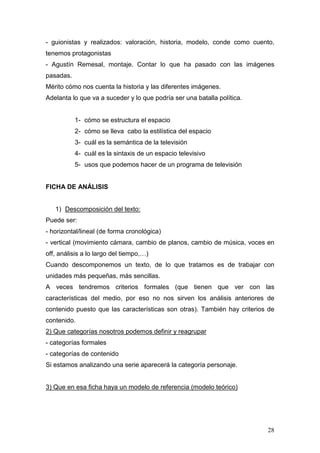 28
- guionistas y realizados: valoración, historia, modelo, conde como cuento,
tenemos protagonistas
- Agustín Remesal, montaje. Contar lo que ha pasado con las imágenes
pasadas.
Mérito cómo nos cuenta la historia y las diferentes imágenes.
Adelanta lo que va a suceder y lo que podría ser una batalla política.
1- cómo se estructura el espacio
2- cómo se lleva cabo la estilística del espacio
3- cuál es la semántica de la televisión
4- cuál es la sintaxis de un espacio televisivo
5- usos que podemos hacer de un programa de televisión
FICHA DE ANÁLISIS
1) Descomposición del texto:
Puede ser:
- horizontal/lineal (de forma cronológica)
- vertical (movimiento cámara, cambio de planos, cambio de música, voces en
off, análisis a lo largo del tiempo,…)
Cuando descomponemos un texto, de lo que tratamos es de trabajar con
unidades más pequeñas, más sencillas.
A veces tendremos criterios formales (que tienen que ver con las
características del medio, por eso no nos sirven los análisis anteriores de
contenido puesto que las características son otras). También hay criterios de
contenido.
2) Que categorías nosotros podemos definir y reagrupar
- categorías formales
- categorías de contenido
Si estamos analizando una serie aparecerá la categoría personaje.
3) Que en esa ficha haya un modelo de referencia (modelo teórico)
 