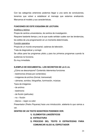 29
Con las categorías anteriores podemos llegar a una serie de conclusiones,
tenemos que volver a establecer el mensaje que estamos analizando.
Marcamos el modelo y sus características.
FUNCIONES DE ESTE ESQUEMA DE LECTURA
Analítica y teórica
Propia de centros universitarios, de centros de investigación.
Requiere bastante tiempo y es la que suele señalar cuales son las tendencias,
los estilos de una programación en un momento determinada.
Función operativa
Propia de un mundo empresarial, cadenas de televisión.
Trata de diagnosticar y corregir.
Se utiliza para los programas piloto y para los primeros programas cuando la
audiencia no funciona.
Es muy inmediata.
EJEMPLO DE DOCUMENTAL: LOS SECRETOS DE LA C.I.A.
¿Cómo se descompone? Contenido /elementos funciones
- testimonios (líneas por contenidos)
- imágenes de archivo (formal, transversal)
- cámaras, sonidos, fotografías, iluminación, músicas
Tipos de imágenes:
- de archivo
- testimonio
- de ficción (películas)
- no – ficción
- blanco – negro vs color
Presentador (Pedro Piqueras) hace una introducción, adelanta lo que vamos a
ver.
DENTRO DE UN TEXTO NOSOTROS PODEMOS VER:
1) ELEMENTOS LINGÜÍSTICOS
2) ESTRUCTURA
3) PROCESO DEL TEXTO O ESTRATEGÍAS PARA
COMUNICAR ALGO AL ESPECTADOR
 