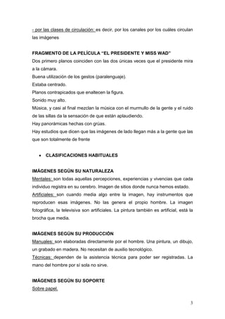 3
- por las clases de circulación: es decir, por los canales por los cuáles circulan
las imágenes
FRAGMENTO DE LA PELÍCULA “EL PRESIDENTE Y MISS WAD”
Dos primero planos coinciden con las dos únicas veces que el presidente mira
a la cámara.
Buena utilización de los gestos (paralenguaje).
Estaba centrado.
Planos contrapicados que enaltecen la figura.
Sonido muy alto.
Música, y casi al final mezclan la música con el murmullo de la gente y el ruido
de las sillas da la sensación de que están aplaudiendo.
Hay panorámicas hechas con grúas.
Hay estudios que dicen que las imágenes de lado llegan más a la gente que las
que son totalmente de frente
• CLASIFICACIONES HABITUALES
IMÁGENES SEGÚN SU NATURALEZA
Mentales: son todas aquellas percepciones, experiencias y vivencias que cada
individuo registra en su cerebro. Imagen de sitios donde nunca hemos estado.
Artificiales: son cuando media algo entre la imagen, hay instrumentos que
reproducen esas imágenes. No las genera el propio hombre. La imagen
fotográfica, la televisiva son artificiales. La pintura también es artificial, está la
brocha que media.
IMÁGENES SEGÚN SU PRODUCCIÓN
Manuales: son elaboradas directamente por el hombre. Una pintura, un dibujo,
un grabado en madera. No necesitan de auxilio tecnológico.
Técnicas: dependen de la asistencia técnica para poder ser registradas. La
mano del hombre por sí sola no sirve.
IMÁGENES SEGÚN SU SOPORTE
Sobre papel.
 
