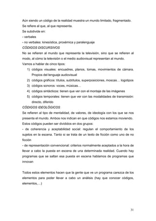 31
Aún siendo un código de la realidad muestra un mundo limitado, fragmentado.
Se refiere al que, al que representa.
Se subdivide en:
- verbales
- no verbales: kinesística, proxémica y paralenguaje
CÓDIGOS DISCURSIVOS
No se refieren al mundo que representa la televisión, sino que se refieren al
modo, al cómo la televisión o el medio audiovisual representan al mundo.
Vamos a hablar de cinco tipos:
1) códigos visuales: encuadres, planos, tomas, movimientos de cámara.
Propios del lenguaje audiovisual
2) códigos gráficos: títulos, subtítulos, superposiciones, moscas… logotipos
3) códigos sonoros: voces, músicas…
4) códigos sintácticos: tienen que ver con el montaje de las imágenes
5) códigos temporales: tienen que ver con las modalidades de transmisión:
directo, diferido
CÓDIGOS IDEOLÓGICOS
Se refieren al tipo de mentalidad, de valores, de ideología con los que se nos
presenta el mundo. Ambos nos indican en que códigos nos estamos moviendo.
Estos códigos pueden ser divididos en dos grupos:
- de coherencia y aceptabilidad social: regulan el comportamiento de los
sujetos en la escena. Tanto si se trata de un texto de ficción como uno de no
ficción
- de representación convencional: criterios normalmente aceptados a la hora de
llevar a cabo la puesta en escena de una determinada realidad. Cuando hay
programas que se saltan esa puesta en escena hablamos de programas que
innovan
Todos estos elementos hacen que la gente que ve un programa carezca de los
elementos para poder llevar a cabo un análisis (hay que conocer códigos,
elementos,…)
 