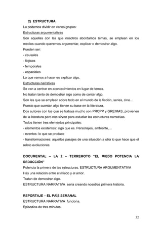 32
2) ESTRUCTURA
La podemos dividir en varios grupos:
Estructuras argumentativas
Son aquellas con las que nosotros abordamos temas, se emplean en los
medios cuando queremos argumentar, explicar o demostrar algo.
Pueden ser:
- causales
- lógicas
- temporales
- espaciales
Lo que vamos a hacer es explicar algo.
Estructuras narrativas
Se van a centrar en acontecimientos en lugar de temas.
No tratan tanto de demostrar algo como de contar algo.
Son las que se emplean sobre todo en el mundo de la ficción, series, cine…
Puesto que cuentan algo tienen su base en la literatura.
Dos autores con los que se trabaja mucho son PROPP y GREIMAS, provienen
de la literatura pero nos sirven para estudiar las estructuras narrativas.
Todos tienen tres elementos principales:
- elementos existentes: algo que es. Personajes, ambiente,…
- eventos: lo que se produce
- transformaciones: aquellos pasajes de una situación a otra lo que hace que el
relato evoluciones
DOCUMENTAL – LA 2 – TERREMOTO “EL MIEDO POTENCIA LA
SEDUCCIÓN”
Potencia la primera de las estructuras. ESTRUCTURA ARGUMENTATIVA
Hay una relación entre el miedo y el amor.
Tratan de demostrar algo.
ESTRUCTURA NARRATIVA sería creando nosotros primera historia.
REPORTAJE – EL PAÍS SEMANAL
ESTRUCTURA NARRATIVA funciona.
Episodios de tres minutos.
 