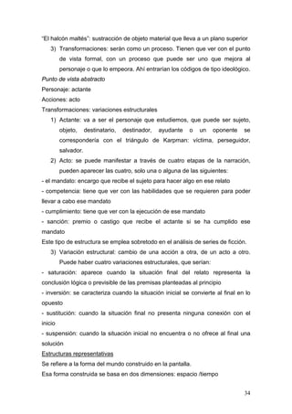34
“El halcón maltés”: sustracción de objeto material que lleva a un plano superior
3) Transformaciones: serán como un proceso. Tienen que ver con el punto
de vista formal, con un proceso que puede ser uno que mejora al
personaje o que lo empeora. Ahí entrarían los códigos de tipo ideológico.
Punto de vista abstracto
Personaje: actante
Acciones: acto
Transformaciones: variaciones estructurales
1) Actante: va a ser el personaje que estudiemos, que puede ser sujeto,
objeto, destinatario, destinador, ayudante o un oponente se
correspondería con el triángulo de Karpman: víctima, perseguidor,
salvador.
2) Acto: se puede manifestar a través de cuatro etapas de la narración,
pueden aparecer las cuatro, solo una o alguna de las siguientes:
- el mandato: encargo que recibe el sujeto para hacer algo en ese relato
- competencia: tiene que ver con las habilidades que se requieren para poder
llevar a cabo ese mandato
- cumplimiento: tiene que ver con la ejecución de ese mandato
- sanción: premio o castigo que recibe el actante si se ha cumplido ese
mandato
Este tipo de estructura se emplea sobretodo en el análisis de series de ficción.
3) Variación estructural: cambio de una acción a otra, de un acto a otro.
Puede haber cuatro variaciones estructurales, que serían:
- saturación: aparece cuando la situación final del relato representa la
conclusión lógica o previsible de las premisas planteadas al principio
- inversión: se caracteriza cuando la situación inicial se convierte al final en lo
opuesto
- sustitución: cuando la situación final no presenta ninguna conexión con el
inicio
- suspensión: cuando la situación inicial no encuentra o no ofrece al final una
solución
Estructuras representativas
Se refiere a la forma del mundo construido en la pantalla.
Esa forma construida se basa en dos dimensiones: espacio /tiempo
 
