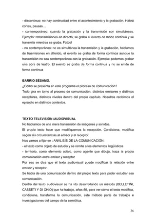 36
- discontinuo: no hay continuidad entre el acontecimiento y la grabación. Habrá
cortes, pausas…
- contemporáneo: cuando la grabación y la transmisión son simultáneas.
Ejemplo: retransmisiones en directo, se graba el evento de modo continuo y se
transmite mientras se graba. Fútbol
- no contemporáneo: no es simultánea la transmisión y la grabación, hablamos
de trasmisiones en diferido, el evento se graba de forma continúa aunque la
transmisión no sea contemporánea con la grabación. Ejemplo: podemos grabar
una obra de teatro. El evento se graba de forma continua y no se emite de
forma continua
BARRIO SÉSAMO.
¿Cómo se presenta en este programa el proceso de comunicación?
Todo gira en torno al proceso de comunicación, distintos emisores y distintos
receptores, distintos niveles dentro del propio capítulo. Nosotros recibimos el
episodio en distintos contextos.
TEXTO TELEVISIÓN /AUDIOVISUAL
No hablamos de una mera transmisión de imágenes y sonidos.
El propio texto hace que modifiquemos la recepción. Condiciona, modifica
según las circunstancias al emisor y al receptor.
Nos vamos a fijar en : ANÁLISIS DE LA COMUNICACIÓN:
- el texto como objeto de estudio y se remite a los elementos lingüísticos
- territorio, como elemento activo, como agente que dibuja, traza la propia
comunicación entre emisor y receptor
Por eso se dice que el texto audiovisual puede modificar la relación entre
emisor y receptor.
Se habla de una comunicación dentro del propio texto para poder estudiar esa
comunicación.
Dentro del texto audiovisual se ha ido desarrollando un método (BELLETINI,
CASSETI Y DI CHIO) que ha trabajo, años 80, para ver cómo el texto modifica,
condiciona, transforma la comunicación, este método parte de trabajos e
investigaciones del campo de la semiótica.
 